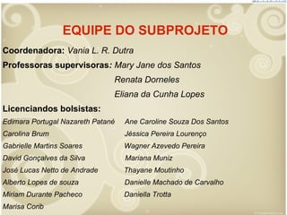 EQUIPE DO SUBPROJETO
Coordenadora: Vania L. R. Dutra
Professoras supervisoras: Mary Jane dos Santos
Renata Dorneles
Eliana da Cunha Lopes
Licenciandos bolsistas:
Edimara Portugal Nazareth Patané

Ane Caroline Souza Dos Santos

Carolina Brum

Jéssica Pereira Lourenço

Gabrielle Martins Soares

Wagner Azevedo Pereira

David Gonçalves da Silva

Mariana Muniz

José Lucas Netto de Andrade

Thayane Moutinho

Alberto Lopes de souza

Danielle Machado de Carvalho

Miriam Durante Pacheco

Daniella Trotta

Marisa Corib

 