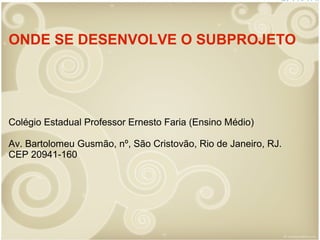 ONDE SE DESENVOLVE O SUBPROJETO

Colégio Estadual Professor Ernesto Faria (Ensino Médio)
Av. Bartolomeu Gusmão, nº, São Cristovão, Rio de Janeiro, RJ.
CEP 20941-160

 