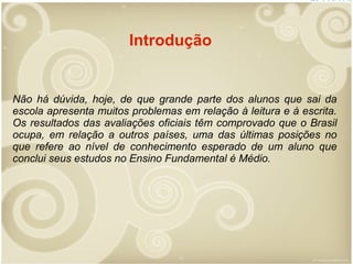 Introdução

Não há dúvida, hoje, de que grande parte dos alunos que sai da
escola apresenta muitos problemas em relação à leitura e à escrita.
Os resultados das avaliações oficiais têm comprovado que o Brasil
ocupa, em relação a outros países, uma das últimas posições no
que refere ao nível de conhecimento esperado de um aluno que
conclui seus estudos no Ensino Fundamental é Médio.

 