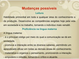 Mudanças possíveis
Leitura
Habilidade primordial em toda e qualquer área do conhecimento e
da produção. Desenvolve as competências exigidas hoje pela vida
em sociedade e no trabalho, tornando o indivíduo mais versátil.
Proficiência na língua materna
A língua materna:
- é o principal código por meio do qual a comunicação se dá em
sociedade.
- promove a interação entre os diversos saberes, permitindo um
aprendizado eficaz em todas as demais áreas do conhecimento.
- materializa e organiza o pensamento, promovendo a interação.
- empodera o cidadão, tornando-o crítico e atuante.

 