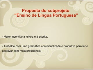 Proposta do subprojeto
“Ensino de Língua Portuguesa”

- Maior incentivo à leitura e à escrita.
- Trabalho com uma gramática contextualizada e produtiva para ler e
escrever com mais proficiência.

 