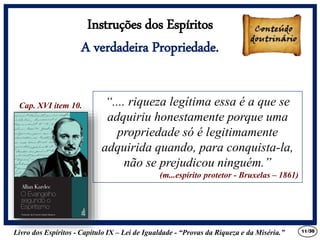 Livro dos Espíritos - Capítulo IX – Lei de Igualdade - “Provas da Riqueza e da Miséria.” 11
“.... riqueza legítima essa é a que se
adquiriu honestamente porque uma
propriedade só é legitimamente
adquirida quando, para conquista-la,
não se prejudicou ninguém.”
(m...espírito protetor - Bruxelas – 1861)
Cap. XVI item 10.
Instruções dos Espíritos
A verdadeira Propriedade.
/30
 