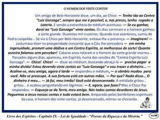Livro dos Espíritos - Capítulo IX – Lei de Igualdade - “Provas da Riqueza e da Miséria.” 13
Um amigo de Belo Horizonte disse, um dia, ao Chico: — Tenho ido ao Centro
“Luiz Gonzaga”, sempre que me é possível, e, nas preces, tenho rogado a
Loteria. E vendo a estranheza do médium acentuou: — Se eu ganhar,
darei ao “Luiz Gonzaga” vinte contos. Os dias correram e o homem ganhou
a sorte grande. Duzentos mil cruzeiros. Quando isso aconteceu, sumiu de
O HOMEM DOS VINTE CONTOS
Pedro Leopoldo... Se via o Chico por Belo Horizonte, evitava-lhe a presença. — Imaginem! —
costumava dizer na prosperidade crescente que o Céu lhe concedera — em minha
ingenuidade, prometi uma dádiva a um Centro Espírita, se melhorasse de sorte! Quanta
asneira falamos sem perceber! Catorze anos rolaram e o homem da sorte grande morreu...
Passados alguns dias, apareceu, em Espírito, numa das sessões do “Centro Espírita Luiz
Gonzaga”. — Chico! Chico! — disse ao médium, buscando abraça-lo — preciso pagar a
minha dívida! Estou devendo vinte contos ao “Luiz Gonzaga” e vou trazer o dinheiro... —
Acalme-se, meu amigo, agora é tarde — respondeu o médium, — o câmbio mudou para
você. Não se preocupe. A sua fortuna está em outras mãos. — Por que? Nada disso... O
dinheiro é meu... — Já foi, meu irmão! Você está desencarnado. A entidade gritou...
gritou... e acabou perguntando em lágrimas: — E, agora, que fazer? Mas o Chico lhe
respondeu: — Esqueça-se da Terra, meu amigo. Nós todos somos devedores de Jesus.
Paguemos a Jesus nossas contas e tudo estará bem. Amparado pelos benfeitores espirituais
da casa, o homem dos vinte contos, já desencarnado, retirou-se chorando.
/30
 