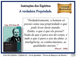 Livro dos Espíritos - Capítulo IX – Lei de Igualdade - “Provas da Riqueza e da Miséria.” 18
“Verdadeiramente, o homem só
possui como sua propriedade o que
pode levar deste mundo.
Então, o que é que ele possui?
Nada do que é para uso do corpo, e
tudo o que é para o uso da alma: a
inteligência, os conhecimentos, as
qualidades morais.”
(Pascal – 1860)
Cap. XVI item 09.
Instruções dos Espíritos
A verdadeira Propriedade.
/30
 