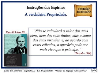 Livro dos Espíritos - Capítulo IX – Lei de Igualdade - “Provas da Riqueza e da Miséria.” 22
“Não se calculará o valor dos seus
bens, nem dos seus títulos, mas a soma
das suas virtudes, e, de acordo com
esses cálculos, o operário pode ser
mais rico que o príncipe.”
(Pascal – 1860)
Cap. XVI item 09.
Instruções dos Espíritos
A verdadeira Propriedade.
/30
 
