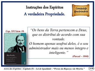 Livro dos Espíritos - Capítulo IX – Lei de Igualdade - “Provas da Riqueza e da Miséria.” 23
“Os bens da Terra pertencem a Deus,
que os distribui de acordo com sua
vontade.
O homem apenas usufrui deles, é o seu
administrador mais ou menos íntegro e
inteligente.”
(Pascal – 1860)
Cap. XVI item 10.
Instruções dos Espíritos
A verdadeira Propriedade.
/30
 