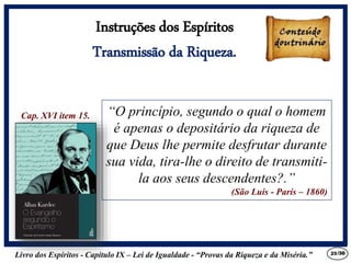 Livro dos Espíritos - Capítulo IX – Lei de Igualdade - “Provas da Riqueza e da Miséria.” 25
“O princípio, segundo o qual o homem
é apenas o depositário da riqueza de
que Deus lhe permite desfrutar durante
sua vida, tira-lhe o direito de transmiti-
la aos seus descendentes?.”
(São Luis - París – 1860)
Cap. XVI item 15.
Instruções dos Espíritos
Transmissão da Riqueza.
/30
 