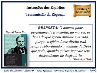 Livro dos Espíritos - Capítulo IX – Lei de Igualdade - “Provas da Riqueza e da Miséria.” 26
Cap. XVI item 15.
Instruções dos Espíritos
Transmissão da Riqueza.
RESPOSTA: O homem pode,
perfeitamente transmitir, ao morrer, os
bens de que gozou durante sua vida,
porque o efeito desse direito está
sempre subordinado à vontade de Deus
que pode, quando quiser, impedir seus
descendentes de desfrutá-la.
(São Luiz – 1860)
RESPOSTA: O homem pode,
perfeitamente transmitir, ao morrer, os
bens de que gozou durante sua vida,
porque o efeito desse direito está
sempre subordinado à vontade de Deus
que pode, quando quiser, impedir seus
descendentes de desfrutá-la.
(São Luiz – 1860)
/30
 