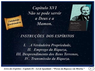 Livro dos Espíritos - Capítulo IX – Lei de Igualdade - “Provas da Riqueza e da Miséria.” 3
Capítulo XVI
Não se pode servir
a Deus e a
Mamon.
INSTRUÇÕES DOS ESPÍRITOS
I. A Verdadeira Propriedade,
II. Emprego da Riqueza,
III. Desprendimento dos Bens Terrenos,
IV. Transmissão da Riqueza.
/30
 