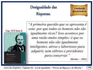 Livro dos Espíritos - Capítulo IX – Lei de Igualdade - “Provas da Riqueza e da Miséria.” 5
“A primeira questão que se apresenta é
esta: por que todos os homens não são
igualmente ricos? Isso acontece por
uma razão muito simples: é que os
homens não são igualmente
inteligentes, ativos e laboriosos para
adquirir, nem sóbrios e previdentes
para conservar.”
(Kardec – 1863)
Cap. XVI item 8.
Desigualdade das
Riquezas.
/30
 