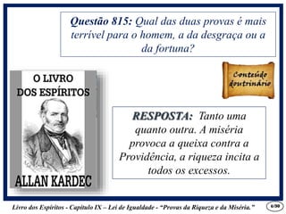 Livro dos Espíritos - Capítulo IX – Lei de Igualdade - “Provas da Riqueza e da Miséria.” 6
RESPOSTA: Tanto uma
quanto outra. A miséria
provoca a queixa contra a
Providência, a riqueza incita a
todos os excessos.
Questão 815: Qual das duas provas é mais
terrível para o homem, a da desgraça ou a
da fortuna?
RESPOSTA: Tanto uma
quanto outra. A miséria
provoca a queixa contra a
Providência, a riqueza incita a
todos os excessos.
/30
 