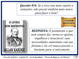 Livro dos Espíritos - Capítulo IX – Lei de Igualdade - “Provas da Riqueza e da Miséria.” 7
RESPOSTA: É justamente o que
nem sempre faz; torna-se egoísta,
orgulhoso e insaciável; suas
necessidades aumentam com sua
fortuna e ele crê nunca possuir o
bastante para si unicamente.
Questão 816: Se o rico esta mais sujeito a
tentações, não possui também mais meios
para fazer o bem?
RESPOSTA: É justamente o que
nem sempre faz; torna-se egoísta,
orgulhoso e insaciável; suas
necessidades aumentam com sua
fortuna e ele crê nunca possuir o
bastante para si unicamente.
/30
 
