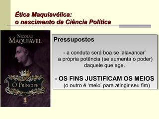 Ética Maquiavélica:Ética Maquiavélica:
o nascimento da Ciência Políticao nascimento da Ciência Política
PressupostosPressupostos
- a conduta será boa se ‘alavancar’
a própria potência (se aumenta o poder)
daquele que age.
- OS FINS JUSTIFICAM OS MEIOS
(o outro é ‘meio’ para atingir seu fim)
PressupostosPressupostos
- a conduta será boa se ‘alavancar’
a própria potência (se aumenta o poder)
daquele que age.
- OS FINS JUSTIFICAM OS MEIOS
(o outro é ‘meio’ para atingir seu fim)
 