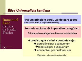 Ética Universalista kantianaÉtica Universalista kantiana
-Há um princípio geral, válido para todos
(Immanuel Kant e Jürgen Habermas)
é preciso que a minha conduta seja:
 apreciável por qualquer um
repetível por qualquer um
 conhecível por qualquer um
Exemplo: não mentir, não matar.
fórmula racional  imperativo categórico
O imperativo categórico deve ser apriorístico
 