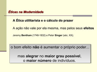 Éticas na ModernidadeÉticas na Modernidade
A Ética utilitarista e o cálculo do prazerA Ética utilitarista e o cálculo do prazer
A ação não vale por ela mesma, mas pelos seus efeitosefeitos
Jeremy Bentham (1748-1832) e Peter Singer (séc. XX);
o bom efeito não é aumentar o próprio poder...
mas alegrar no maior grau possível,
o maior número de indivíduos.
o bom efeito não é aumentar o próprio poder...
mas alegrar no maior grau possível,
o maior número de indivíduos.
 