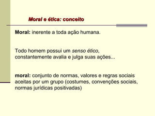 Moral e ética: conceitoMoral e ética: conceito
Moral: inerente a toda ação humana.
Todo homem possui um senso ético,
constantemente avalia e julga suas ações...
moral: conjunto de normas, valores e regras sociais
aceitas por um grupo (costumes, convenções sociais,
normas jurídicas positivadas)
 
