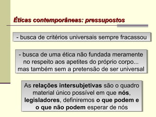 Éticas contemporâneas: pressupostosÉticas contemporâneas: pressupostos
- busca de uma ética não fundada meramente
no respeito aos apetites do próprio corpo...
mas também sem a pretensão de ser universal
- busca de uma ética não fundada meramente
no respeito aos apetites do próprio corpo...
mas também sem a pretensão de ser universal
- busca de critérios universais sempre fracassou- busca de critérios universais sempre fracassou
As relações intersubjetivas são o quadro
material único possível em que nósnós,
legisladores, definiremos o que podem e
o que não podem esperar de nós
As relações intersubjetivas são o quadro
material único possível em que nósnós,
legisladores, definiremos o que podem e
o que não podem esperar de nós
 
