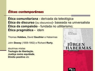 Éticas contemporâneasÉticas contemporâneas
Ética comunitariana - derivada da teleológica
Ética do discurso (ou discursiva)- baseada na universalista
Ética da compaixão - fundada no utilitarismo;
Ética pragmática - idem
Thomas Hobbes, David Gauthier e Habermas
John Dewey (1859-1952) e Richard Rorty.
doutrinas mistas
Teologia da libertação,
Justiça como equidade,
Direito positivo etc
 