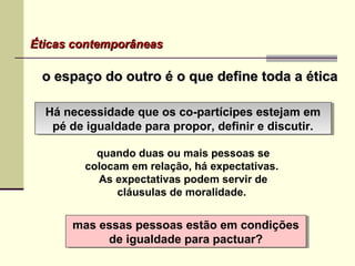 Éticas contemporâneasÉticas contemporâneas
o espaço do outro é o que define toda a éticao espaço do outro é o que define toda a ética
Há necessidade que os co-partícipes estejam em
pé de igualdade para propor, definir e discutir.
Há necessidade que os co-partícipes estejam em
pé de igualdade para propor, definir e discutir.
mas essas pessoas estão em condições
de igualdade para pactuar?
mas essas pessoas estão em condições
de igualdade para pactuar?
quando duas ou mais pessoas se
colocam em relação, há expectativas.
As expectativas podem servir de
cláusulas de moralidade.
 