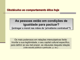 As pessoas estão em condições de
igualdade para pactuar?
(entregar a moral nas mãos do ‘privatismo contratual’?)
As pessoas estão em condições de
igualdade para pactuar?
(entregar a moral nas mãos do ‘privatismo contratual’?)
Obstáculos ao comportamento ética hojeObstáculos ao comportamento ética hoje
Os mais poderosos em relações intersubjetivas farão
triunfar a sua legitimidade, o seu capital cultural específico,
para definir ao seu bel prazer, as cláusulas daquela relação
(vide escola pública e particular, p. ex.)
 
