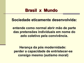 Sociedade eticamente desenvolvida:Sociedade eticamente desenvolvida:
entende como normal abrir mão de parte
das pretensões individuais em nome do
zelo coletivo pela convivência.
Herança da pós modernidade:
perder a capacidade de entristecer-se
consigo mesmo (autismo moral)
Brasil x MundoBrasil x Mundo
 