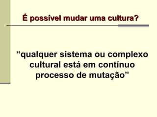 É possível mudar uma cultura?É possível mudar uma cultura?
“qualquer sistema ou complexo
cultural está em contínuo
processo de mutação”
 
