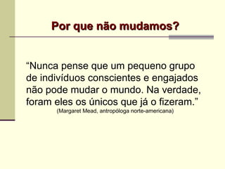 Por que não mudamos?Por que não mudamos?
“Nunca pense que um pequeno grupo
de indivíduos conscientes e engajados
não pode mudar o mundo. Na verdade,
foram eles os únicos que já o fizeram.”
(Margaret Mead, antropóloga norte-americana)
 