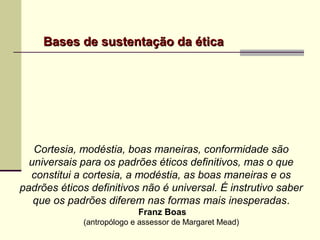 Bases de sustentação da éticaBases de sustentação da ética
Cortesia, modéstia, boas maneiras, conformidade são
universais para os padrões éticos definitivos, mas o que
constitui a cortesia, a modéstia, as boas maneiras e os
padrões éticos definitivos não é universal. É instrutivo saber
que os padrões diferem nas formas mais inesperadas.
Franz Boas
(antropólogo e assessor de Margaret Mead)
 