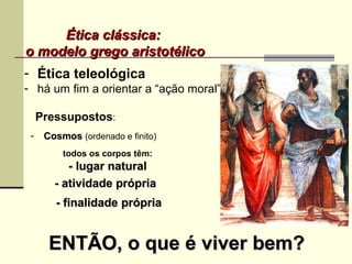 - Ética teleológica
- há um fim a orientar a “ação moral”
Ética clássica:Ética clássica:
o modelo grego aristotélicoo modelo grego aristotélico
Pressupostos:
todos os corpos têm:
- lugar natural- lugar natural
- CosmosCosmos (ordenado e finito)
- atividade própria- atividade própria
- finalidade- finalidade própriaprópria
ENTÃO, o que é viver bem?ENTÃO, o que é viver bem?
 