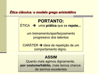 PORTANTO:PORTANTO:
ÉTICA  uma práticaprática que se repete...repete...
um treinamento/aperfeiçoamento
progressivo dos talentos
CARÁTER  ideia de repetição de um
comportamento digno.
Ética clássica: o modelo grego aristotélicoÉtica clássica: o modelo grego aristotélico
ASSIM
Quanto mais agimos dignamente,
por costume/hábitopor costume/hábito, mais temos chance
de sermos excelentes
 
