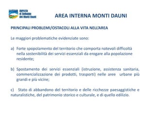 AREA INTERNA MONTI DAUNI
PRINCIPALI PROBLEMI/OSTACOLI ALLA VITA NELL’AREA
Le maggiori problematiche evidenziate sono:
a) Forte spopolamento del territorio che comporta notevoli difficoltà
nella sostenibilità dei servizi essenziali da erogare alla popolazione
residente;
b) Spostamento dei servizi essenziali (istruzione, assistenza sanitaria,
commercializzazione dei prodotti, trasporti) nelle aree urbane più
grandi e più vicine;
c) Stato di abbandono del territorio e delle ricchezze paesaggistiche e
naturalistiche, del patrimonio storico e culturale, e di quello edilizio.
 