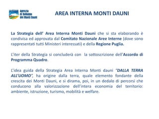 AREA INTERNA MONTI DAUNI
La Strategia dell’ Area Interna Monti Dauni che si sta elaborando è
condivisa ed approvata dal Comitato Nazionale Aree Interne (dove sono
rappresentati tutti Ministeri interessati) e della Regione Puglia.
L’iter della Strategia si concluderà con la sottoscrizione dell’Accordo di
Programma Quadro.
L’idea guida della Strategia Area Interna Monti dauni “DALLA TERRA
ALL’UOMO”, ha origine dalla terra, quale elemento fondante della
crescita dei Monti Dauni, e si dirama, poi, in un dedalo di percorsi che
conducono alla valorizzazione dell’intera economia del territorio:
ambiente, istruzione, turismo, mobilità e welfare.
 