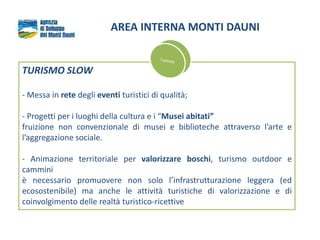 AREA INTERNA MONTI DAUNI
TURISMO SLOW
- Messa in rete degli eventi turistici di qualità;
- Progetti per i luoghi della cultura e i “Musei abitati”
fruizione non convenzionale di musei e biblioteche attraverso l’arte e
l’aggregazione sociale.
- Animazione territoriale per valorizzare boschi, turismo outdoor e
cammini
è necessario promuovere non solo l’infrastrutturazione leggera (ed
ecosostenibile) ma anche le attività turistiche di valorizzazione e di
coinvolgimento delle realtà turistico-ricettive
 