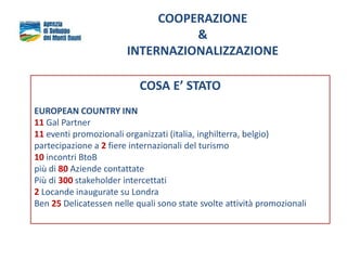 COOPERAZIONE
&
INTERNAZIONALIZZAZIONE
COSA E’ STATO
EUROPEAN COUNTRY INN
11 Gal Partner
11 eventi promozionali organizzati (italia, inghilterra, belgio)
partecipazione a 2 fiere internazionali del turismo
10 incontri BtoB
più di 80 Aziende contattate
Più di 300 stakeholder intercettati
2 Locande inaugurate su Londra
Ben 25 Delicatessen nelle quali sono state svolte attività promozionali
 