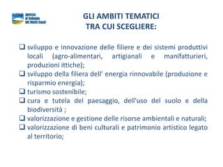 GLI AMBITI TEMATICI
TRA CUI SCEGLIERE:
 sviluppo e innovazione delle filiere e dei sistemi produttivi
locali (agro-alimentari, artigianali e manifatturieri,
produzioni ittiche);
 sviluppo della filiera dell’ energia rinnovabile (produzione e
risparmio energia);
 turismo sostenibile;
 cura e tutela del paesaggio, dell’uso del suolo e della
biodiversità ;
 valorizzazione e gestione delle risorse ambientali e naturali;
 valorizzazione di beni culturali e patrimonio artistico legato
al territorio;
 