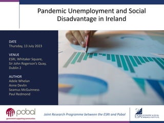 Pandemic Unemployment and Social
Disadvantage in Ireland
DATE
Thursday, 13 July 2023
VENUE
ESRI, Whitaker Square,
Sir John Rogerson’s Quay,
Dublin 2
AUTHOR
Adele Whelan
Anne Devlin
Seamus McGuinness
Paul Redmond
Joint Research Programme between the ESRI and Pobal
 