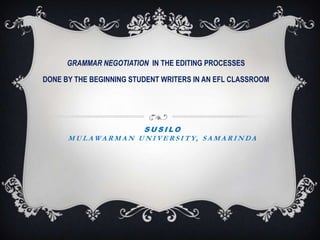 GRAMMAR NEGOTIATION  IN THE EDITING PROCESSES  DONE BY THE BEGINNING STUDENT WRITERS IN AN EFL CLASSROOM SusiloMulawarman university, Samarinda 
