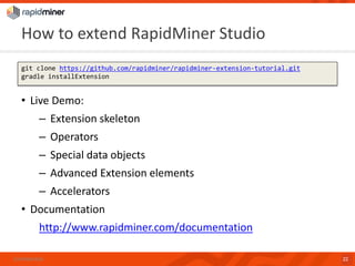 HowtoextendRapidMiner Studio 
Confidential 22 
gitclone https://github.com/rapidminer/rapidminer-extension-tutorial.gitgradleinstallExtension 
•Live Demo: 
–Extension skeleton 
–Operators 
–Special data objects 
–Advanced Extension elements 
–Accelerators 
•Documentation 
http://www.rapidminer.com/documentation  
