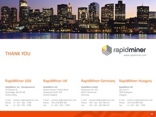 RapidMinerUSA 
RapidMiner, Inc. (Headquarters) 
10 Fawcett St 
Cambridge, MA 02138 
United States 
E-mailcontact-us@rapidminer.com 
Phone+1 -617 -401 -7708 
Fax+1 -617 -401 -7709 
THANK YOU 
25 
RapidMinerGermany 
RapidMinerGmbH 
StockumerStr. 475 
44227 Dortmund 
Germany 
E-mailcontact-de@rapidminer.com 
Phone+49 -231 -425 786 9-0 
Fax+49 -231 -425 786 9-9 
RapidMinerUK 
RapidMinerLtd. 
QuatroHouse, Frimley Road 
CamberleyGU16 7ER 
United Kingdom 
E-mailcontact-uk@rapidminer.com 
Phone+44 1276 804 426 
Fax+1 -617 -401 –7709 
www.rapidminer.com 
RapidMiner Hungary 
RapidMiner Kft 
Iparutca5 
1095 Budapest 
Hungary 
E-mailcontact-hu@rapidminer.com 
Phone+44 1276 804 426 
Fax+1 -617 -401 -7709 