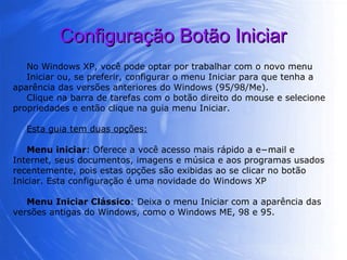Configuração Botão Iniciar No Windows XP, você pode optar por trabalhar com o novo menu Iniciar ou, se preferir, configurar o menu Iniciar para que tenha a aparência das versões anteriores do Windows (95/98/Me).  Clique na barra de tarefas com o botão direito do mouse e selecione propriedades e então clique na guia menu Iniciar. Esta guia tem duas opções: Menu iniciar : Oferece a você acesso mais rápido a e−mail e Internet, seus documentos, imagens e música e aos programas usados recentemente, pois estas opções são exibidas ao se clicar no botão Iniciar. Esta configuração é uma novidade do Windows XP Menu Iniciar Clássico : Deixa o menu Iniciar com a aparência das versões antigas do Windows, como o Windows ME, 98 e 95. 