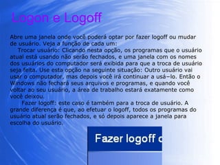 Abre uma janela onde você poderá optar por fazer logoff ou mudar de usuário. Veja a função de cada um: Trocar usuário: Clicando nesta opção, os programas que o usuário atual está usando não serão fechados, e uma janela com os nomes dos usuários do computador será exibida para que a troca de usuário seja feita. Use esta opção na seguinte situação: Outro usuário vai usar o computador, mas depois você irá continuar a usá−lo. Então o Windows não fechará seus arquivos e programas, e quando você voltar ao seu usuário, a área de trabalho estará exatamente como você deixou. Fazer logoff: este caso é também para a troca de usuário. A grande diferença é que, ao efetuar o logoff, todos os programas do usuário atual serão fechados, e só depois aparece a janela para escolha do usuário. Logon e Logoff 