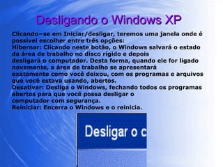 Desligando o Windows XP Clicando−se em Iniciar/desligar, teremos uma janela onde é possível escolher entre três opções: Hibernar: Clicando neste botão, o Windows salvará o estado da área de trabalho no disco rígido e depois desligará o computador. Desta forma, quando ele for ligado novamente, a área de trabalho se apresentará exatamente como você deixou, com os programas e arquivos que você estava usando, abertos. Desativar: Desliga o Windows, fechando todos os programas abertos para que você possa desligar o computador com segurança. Reiniciar: Encerra o Windows e o reinicia. 