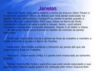 Janelas Barra de Título: esta barra mostra o nome do arquivo (Sem Título) e o nome do aplicativo (Bloco de Notas) que está sendo executado na janela. Através desta barra, conseguimos mover a janela quando a mesma não está maximizada. Para isso, clique na barra de título, mantenha o clique e arraste e solte o mouse. Assim, você estará movendo a janela para a posição desejada. Depois é só soltar o clique. Na Barra de Título encontramos os botões de controle da janela. Estes são: Minimizar: este botão oculta a janela da Área de trabalho e mantém o botão referente á janela na Barra de Tarefas.  Maximizar: Este botão aumenta o tamanho da janela até que ela ocupe toda a Área da Trabalho.  Restaurar. Clique neste botão e a janela será restaurada ao tamanho original. Fechar: Este botão fecha o aplicativo que está sendo executado e sua janela. Esta mesma opção poderá ser utilizada pelo menu Arquivo/Sair.  