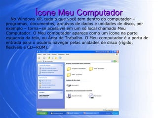 Ícone Meu Computador No Windows XP, tudo o que você tem dentro do computador – programas, documentos, arquivos de dados e unidades de disco, por exemplo – torna−se acessível em um só local chamado Meu Computador. O Meu computador aparece como um ícone na parte esquerda da tela, ou Área de Trabalho. O Meu computador é a porta de entrada para o usuário navegar pelas unidades de disco (rígido, flexíveis e CD−ROM).  