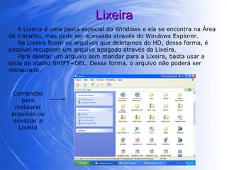 Lixeira A Lixeira é uma pasta especial do Windows e ela se encontra na Área de trabalho, mas pode ser acessada através do Windows Explorer.  Na Lixeira ficam os arquivos que deletamos do HD, dessa forma, é possível recuperar um arquivo apagado através da Lixeira.  Para deletar um arquivo sem mandar para a Lixeira, basta usar a tecla de atalho SHIFT+DEL. Dessa forma, o arquivo não poderá ser restaurado. Comandos para restaurar arquivos ou esvaziar a Lixeira 