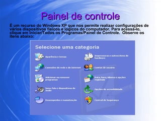 Painel de controle É um recurso do Windows XP que nos permite realizar configurações de vários dispositivos físicos e lógicos do computador. Para acessá-lo, clique em Iniciar/Todos os Programas/Painel de Controle.  Observe os itens abaixo: 