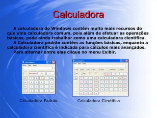 Calculadora A calculadora do Windows contém muito mais recursos do que uma calculadora comum, pois além de efetuar as operações básicas, pode ainda trabalhar como uma calculadora científica.  A Calculadora padrão contém as funções básicas, enquanto a calculadora cientifica é indicada para cálculos mais avançados.  Para alternar entre elas clique no menu Exibir. Calculadora Padrão Calculadora Científica 