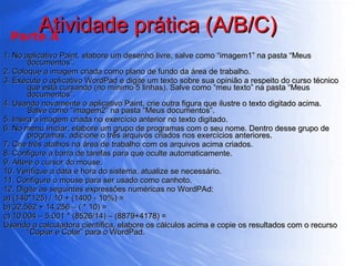 Atividade prática (A/B/C)  1. No aplicativo Paint, elabore um desenho livre, salve como “imagem1” na pasta “Meus documentos”.  2. Coloque a imagem criada como plano de fundo da área de trabalho. 3. Execute o aplicativo WordPad e digite um texto sobre sua opinião a respeito do curso técnico que está cursando (no mínimo 5 linhas). Salve como “meu texto” na pasta “Meus documentos”. 4. Usando novamente o aplicativo Paint, crie outra figura que ilustre o texto digitado acima. Salve como “imagem2” na pasta “Meus documentos”. 5. Insira a imagem criada no exercício anterior no texto digitado. 6. No menu Iniciar, elabore um grupo de programas com o seu nome. Dentro desse grupo de programas, adicione o três arquivos criados nos exercícios anteriores. 7. Crie três atalhos na área de trabalho com os arquivos acima criados. 8. Configure a barra de tarefas para que oculte automaticamente. 9. Altere o cursor do mouse. 10. Verifique a data e hora do sistema, atualize se necessário. 11. Configure o mouse para ser usado como canhoto. 12. Digite as seguintes expressões numéricas no WordPAd: a) (140*125) / 10 + (1400 - 10%) =  b) 32.562 + 14.256 – ( * 10) =  c) 10.004 – 5.001 * (8526/14) – (8879+4178) =  Usando a calculadora científica, elabore os cálculos acima e copie os resultados com o recurso “Copiar e Colar” para o WordPad. Parte A 