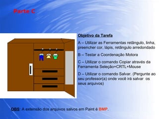 Objetivo da Tarefa A – Utilizar as Ferramentas retângulo, linha, preencher cor, lápis, retângulo arredondado B – Testar a Coordenação Motora C – Utilizar o comando Copiar através da Ferramenta Seleção+CRTL+Mouse D – Utilizar o comando Salvar. (Pergunte ao seu professor(a) onde você irá salvar  os seus arquivos) OBS : A extensão dos arquivos salvos em Paint é  BMP . Parte C 
