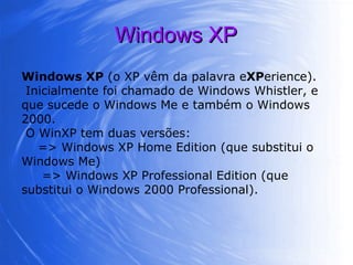 Windows XP Windows XP  (o XP vêm da palavra e XP erience). Inicialmente foi chamado de Windows Whistler, e que sucede o Windows Me e também o Windows 2000. O WinXP tem duas versões: => Windows XP Home Edition (que substitui o Windows Me)  => Windows XP Professional Edition (que substitui o Windows 2000 Professional). 
